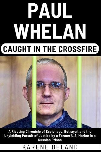 Paul Whelan: Caught In The Crossfire: A Riveting Chronicle of Espionage, Betrayal, and the Unyielding Pursuit of Justice by a Former U.S. Marine in a Russian Prison