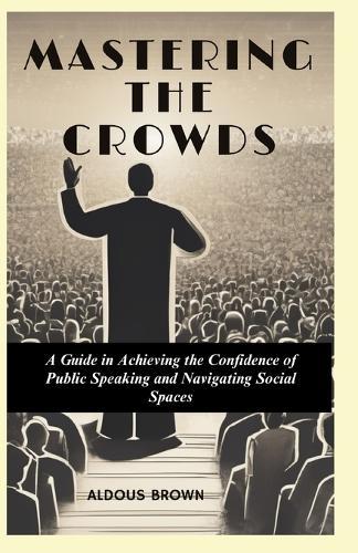 Mastering the Crowds: A Guide to Achieving the Confidence of Public Speaking and Navigating Social Spaces