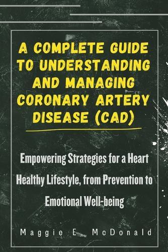 A Complete Guide To Understanding and Managing Coronary Artery Disease (CAD): Empowering Strategies for a Heart Healthy Lifestyle, from Prevention to Emotional Well-being