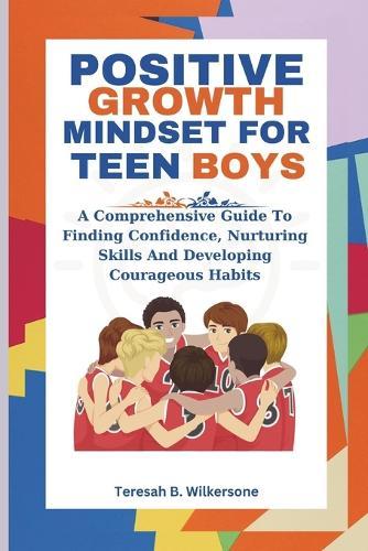 Positive Growth Mindset for Teen Boys: A Comprehensive Guide To Finding Confidence, Nurturing Skills And Developing Courageous Habits