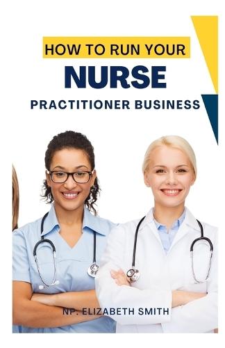 HOW TO RUN YOUR NURSE PRACTITIONER BUSINESS (2024 Edition): Essential Skills For Launching Your Nurse Practitioner Career
