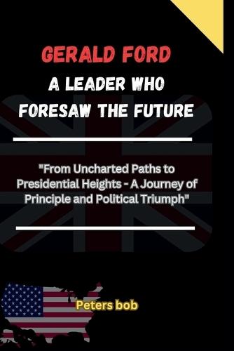 Gerald Ford: "A LEADER WHO FORESAW THE FUTURE: ""From Uncharted Paths to Presidential Heights - A Journey of Principle and Political Triumph"""
