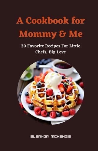 A Cookbook for Mommy & Me: 30 Favorite Recipes For Little Chefs, Big Love
