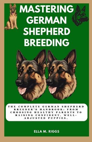 Mastering German Shepherd Breeding: The Complete German Shepherd Breeder's Handbook: From choosing healthy parents to raising confident, well-adjusted puppies.