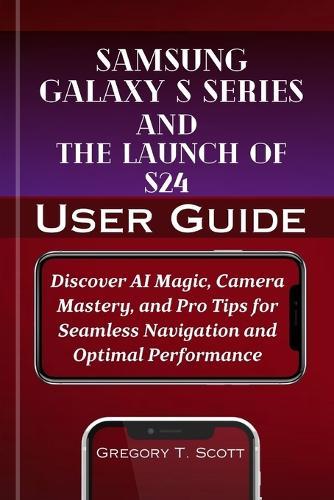 Samsung Galaxy S series And The Launch of S24 User Guide: Discover AI Magic, Camera Mastery, and Pro Tips for Seamless Navigation and Optimal Performance