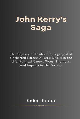 John Kerry's Saga: The Odyssey of Leadership, Legacy, And Uncharted Career: A Deep Dive into the Life, Political Career, Woes, Triumphs, And Impacts in The Society