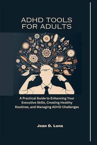 ADHD Tools For Adults: A Practical Guide to Enhancing Your Executive Skills, Creating Healthy Routines, and Managing ADHD Challenges