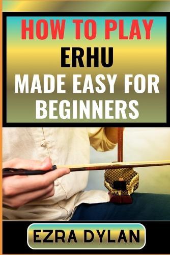 How to Play Erhu Made Easy for Beginners: Complete Step By Step Guide To Learn And Perfect Your Erhu Play Ability From Scratch
