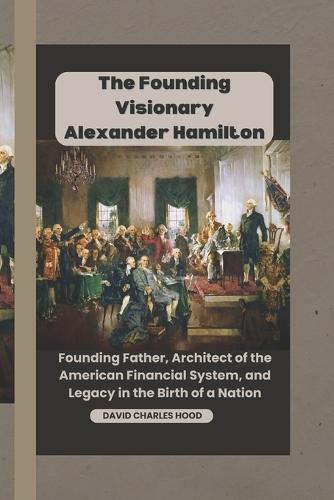 The Founding Visionary Alexander Hamilton: Founding Father, Architect of the American Financial System, and Legacy in the Birth of a Nation