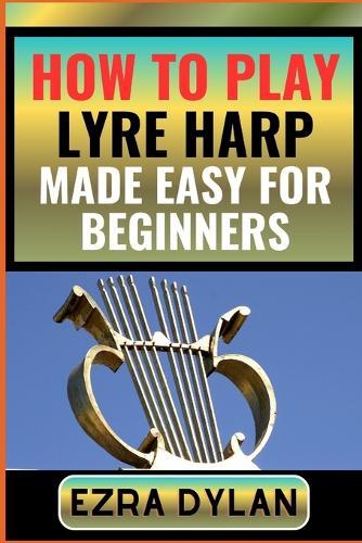 How to Play Lyre Harp Made Easy for Beginners: Complete Step By Step Guide To Learn And Perfect Your Lyre Harp Play Ability From Scratch