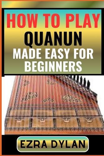 How to Play Quanun Made Easy for Beginners: Complete Step By Step Guide To Learn And Perfect Your Quanun Play Ability From Scratch