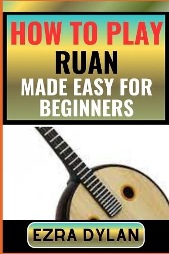 How to Play Ruan Made Easy for Beginners: Complete Step By Step Guide To Learn And Perfect Your Ruan Play Ability From Scratch