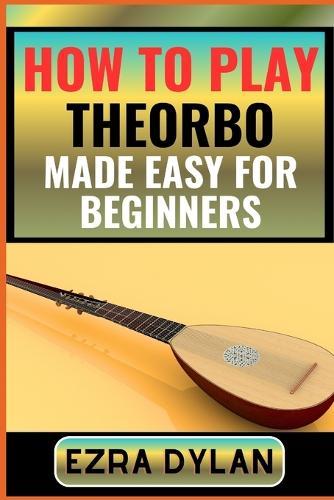 How to Play Theorbo Made Easy for Beginners: Complete Step By Step Guide To Learn And Perfect Your Theorbo Play Ability From Scratch