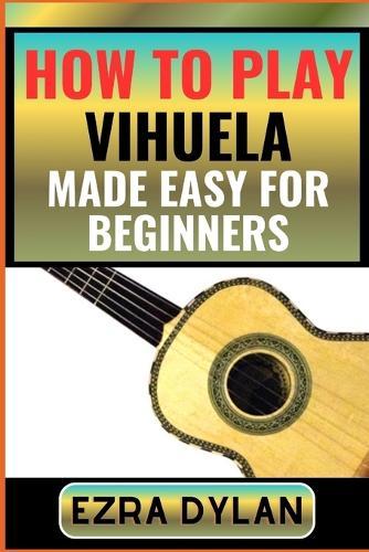 How to Play Vihuela Made Easy for Beginners: Complete Step By Step Guide To Learn And Perfect Your Vihuela Play Ability From Scratch