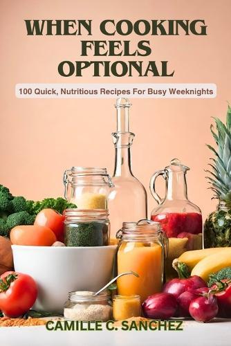 When Cooking Feels Optional: 100 Quick, Nutritious Recipes For Busy Weeknights