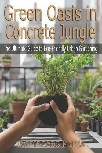 Green Oasis in Concrete Jungle: The Ultimate Guide to Eco-Friendly Urban Gardening: Transform Your Urban Space, Nourish Your Soul, and Embrace Sustainable Living