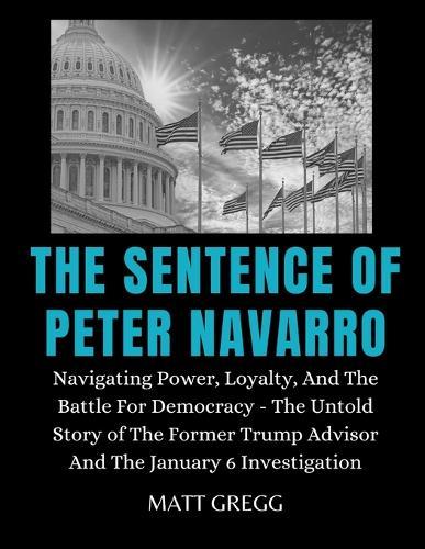 The Sentence of Peter Navarro: Navigating Power, Loyalty, And The Battle For Democracy - The Untold Story of The Former Trump Advisor And The January 6 Investigation