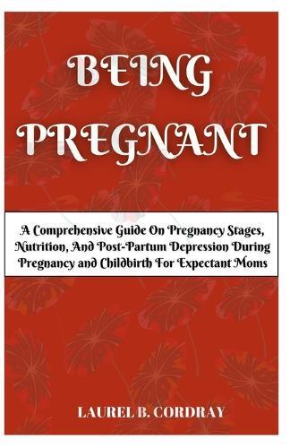 Being Pregnant: A Comprehensive Guide On Pregnancy Stages, Nutrition, And Post-Partum Depression During Pregnancy and Childbirth For Expectant Moms.
