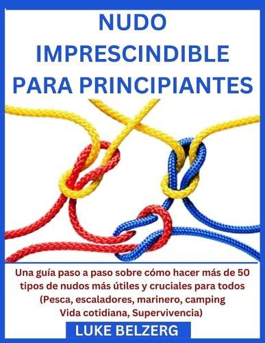Nudo Imprescindible Para Principiantes: Una gu�a paso a paso sobre c�mo hacer m�s de 50 tipos de nudos m�s �tiles y cruciales para todos (Pesca, escaladores, marinero, camping Vida cotidiana, Superviv
