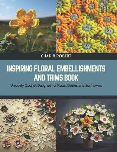 Inspiring Floral Embellishments and Trims Book: Uniquely Crochet Designed for Roses, Daisies, and Sunflowers