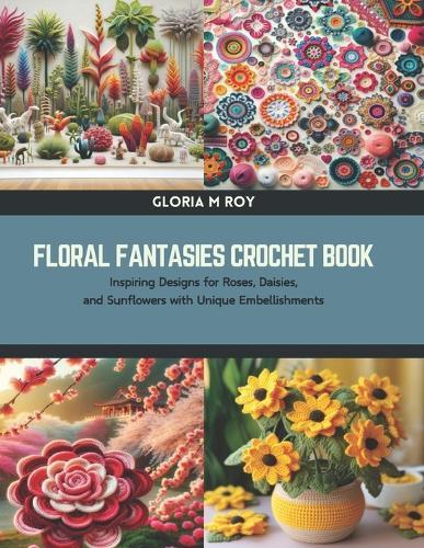 Floral Fantasies Crochet Book: Inspiring Designs for Roses, Daisies, and Sunflowers with Unique Embellishments