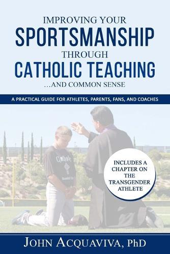 Improving Your Sportsmanship Through Catholic Teaching...and Common Sense: A Practical Guide for Athletes, Parents, Fans and Coaches