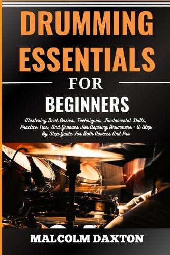 Drumming Essentials for Beginners: Mastering Beat Basics, Techniques, Fundamental Skills, Practice Tips, And Grooves For Aspiring Drummers - A Step By Step Guide For Both Novices And Pro