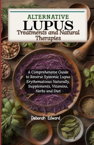 Alternative Lupus Treatments and Natural Therapies: A Comprehensive Guide to Reverse Systemic Lupus Erythematosus Naturally, Supplements, Vitamins, Herbs and Diet