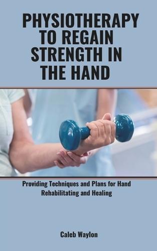 Physiotherapy to Regain Strength in the Hand: Providing Techniques and Plans for Hand Rehabilitating and Healing