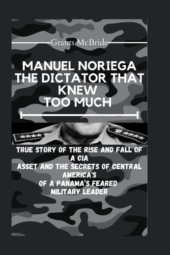 Manuel Noriega the Dictator That Knew Too Much: True story of The Rise and Fall of a CIA Asset and The Secrets of Central America's of A Panama's feared Military leader