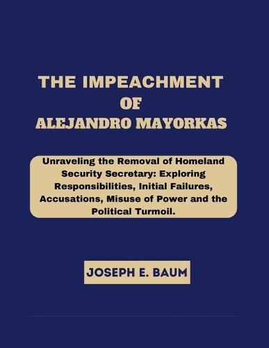 The Impeachment Of Alejandro Mayorkas: Unraveling the Removal of Homeland Security Secretary: Exploring Responsibilities, Initial Failures, Accusations, Misuse of Power and the Political Turmoil.