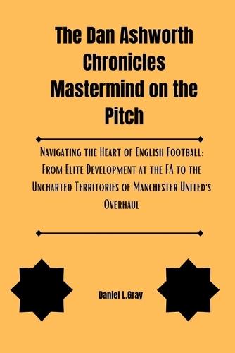 The Dan Ashworth Chronicles Mastermind on the Pitch: Navigating the Heart of English Football: From Elite Development at the FA to the Uncharted Territories of Manchester United's Overhaul