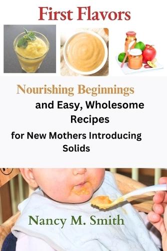 First Flavors: Nourishing Beginnings and Easy, Wholesome Recipes for New Mothers Introducing Solids