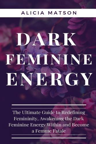 Dark Feminine Energy: The Ultimate Guide to Redefining Femininity, Awakening the Dark Feminine Energy Within and Become a Femme Fatale.