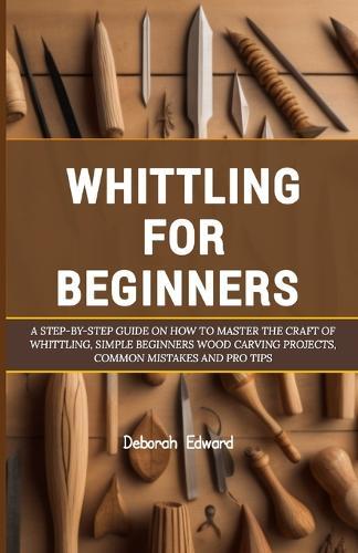 Whittling for Beginners: A Step-by-Step Guide on How to Master the Craft of Whittling, Simple Beginners Wood Carving Projects, Common Mistakes and Pro Tips