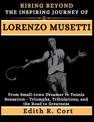 Rising Beyond: THE INSPIRING JOURNEY OF LORENZO MUSETTI: From Small-town Dreamer to Tennis Sensation - Triumphs, Tribulations, and the Road to Greatness