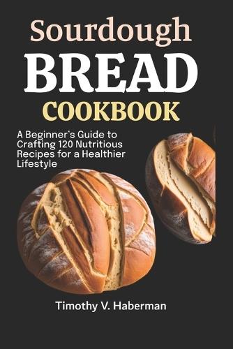 Sourdough Bread Cookbook: A Beginner's Guide to Crafting 120 Nutritious Recipes for a Healthier Lifestyle