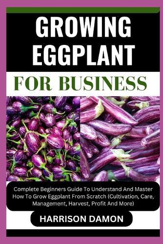 Growing Eggplant for Business: Complete Beginners Guide To Understand And Master How To Grow Eggplant From Scratch (Cultivation, Care, Management, Harvest, Profit And More)