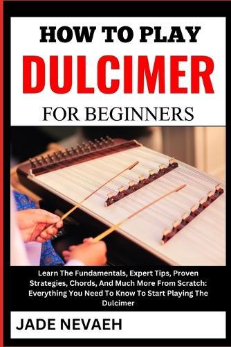 How to Play Dulcimer for Beginners: Learn The Fundamentals, Expert Tips, Proven Strategies, Chords, And Much More From Scratch: Everything You Need To Know To Start Playing The Dulcimer