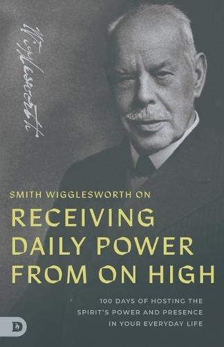 Smith Wigglesworth on Receiving Daily Power from On High: 100 Days of Hosting the Spirit's Power and Presence in Your Everyday Life