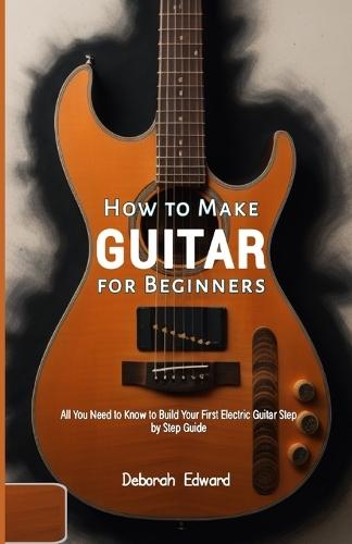 How to Make Guitar for Beginners: All You Need to Know to Build Your First Electric Guitar Step by Step Guide