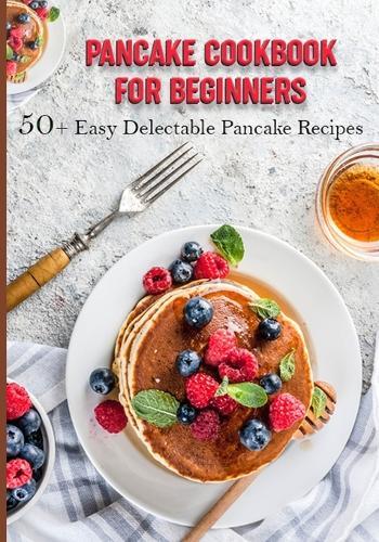 Pancake Cookbook for Beginners: 50+ Easy Delectable Pancake Recipes