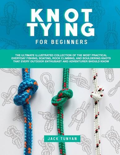 Knot Tying for Beginners: The Ultimate Illustrated Collection of the Most Practical Everyday Fishing, Boating, Rock Climbing, and Bouldering Knots That Every Outdoor Enthusiast and Adventurer Should Know