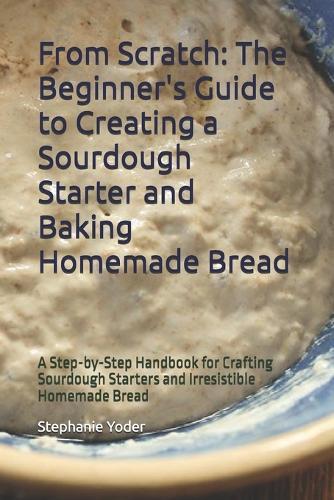 From Scratch: The Beginner's Guide to Creating a Sourdough Starter and Baking Homemade Bread: A Step-by-Step Handbook for Crafting Sourdough Starters and Irresistible Homemade Bread