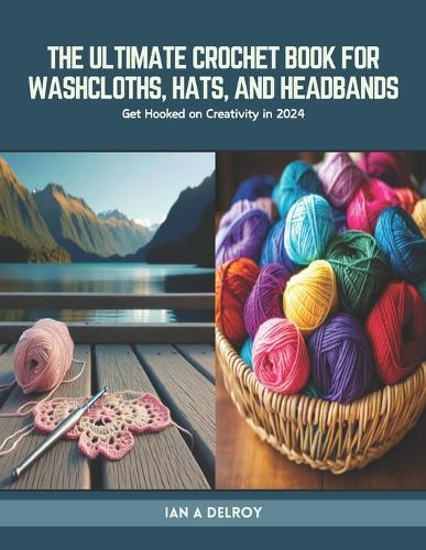 The Ultimate Crochet Book for Washcloths, Hats, and Headbands: Get Hooked on Creativity in 2024