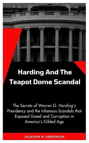 Harding And the Teapot Dome Scandal: The Secrets of Warren G. Harding's Presidency and the Infamous Scandals that Exposed Greed and Corruption in America's Gilded Age
