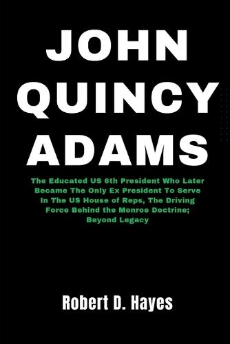 John Quincy Adams: The Educated US 6th President Who Later Became The Only Ex President To Serve In The US House of Reps, The Driving Force Behind the Monroe Doctrine; Beyond