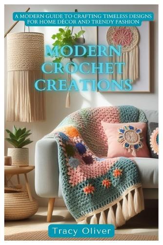 Modern Crochet Creations: A Modern Guide to Crafting Timeless Designs For Home Décor and Trendy Fashion