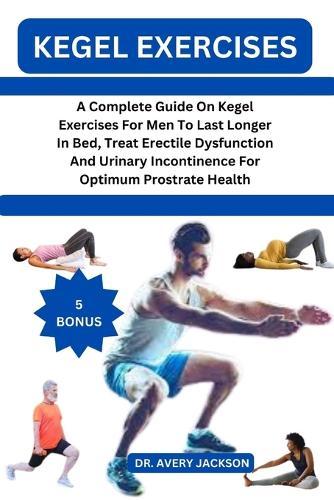Kegel Exercises: A Complete Guide On Kegel Exercises For Men To Last Longer In Bed, Treat Erectile Dysfunction And Urinary Incontinence For Optimum Prostrate Health