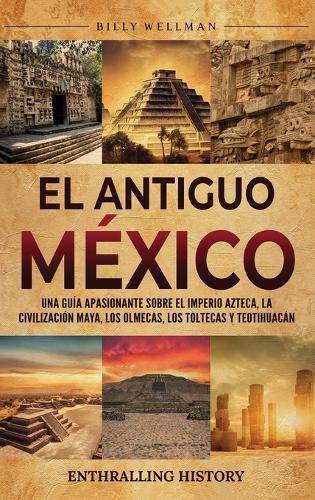 El antiguo México: Una guía apasionante sobre el Imperio azteca, la civilización maya, los olmecas, los toltecas y Teotihuacán